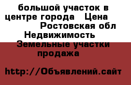 большой участок в центре города › Цена ­ 4 200 000 - Ростовская обл. Недвижимость » Земельные участки продажа   